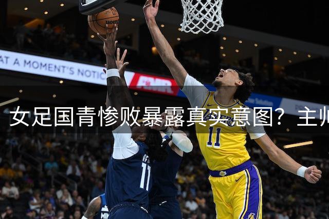 女足国青惨败暴露真实意图？主帅王军"痛下杀手"暗藏战略布局
