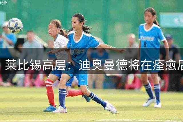 莱比锡高层：迪奥曼德将在痊愈后归队，他是我们的球员